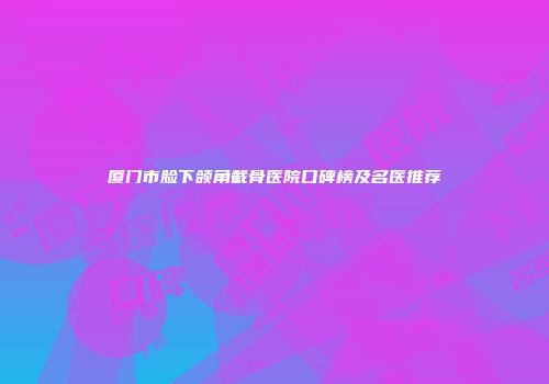 厦门市脸下颌角截骨医院口碑榜及名医推荐