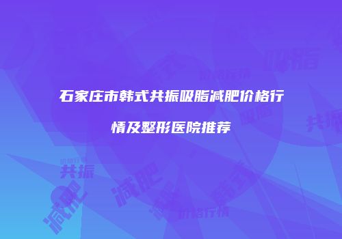 石家庄市韩式共振吸脂减肥价格行情及整形医院推荐
