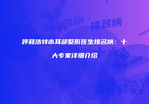 呼和浩特市耳部整形医生排名榜：十大专家详细介绍