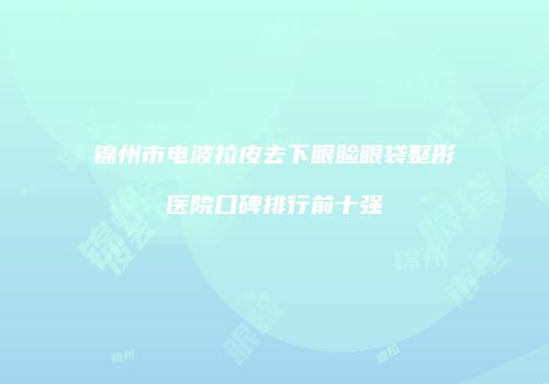 锦州市电波拉皮去下眼睑眼袋整形医院口碑排行前十强