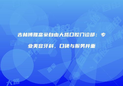 吉林博雅富豪自由大路口腔门诊部：专业美容牙科，口碑与服务并重