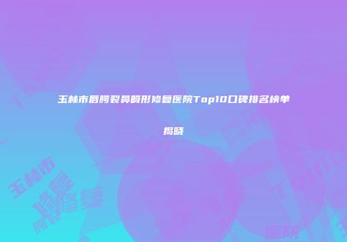 玉林市唇腭裂鼻畸形修复医院Top10口碑排名榜单揭晓