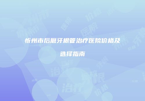 忻州市后磨牙根管治疗医院价格及选择指南