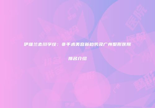 伊维兰去川字纹：非手术美容新趋势及广州整形医院排名介绍