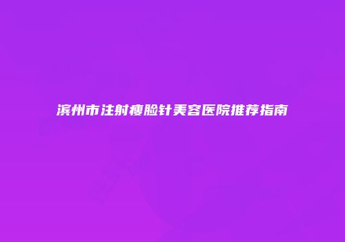 滨州市注射瘦脸针美容医院推荐指南