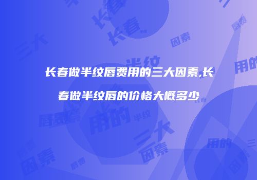 长春做半纹唇费用的三大因素,长春做半纹唇的价格大概多少