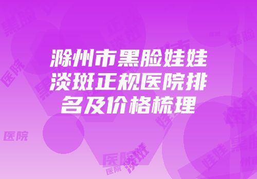 滁州市黑脸娃娃淡斑正规医院排名及价格梳理