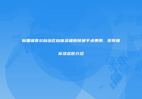 新疆维吾尔自治区自体活细胞除皱手术费用、医院推荐及名医介绍