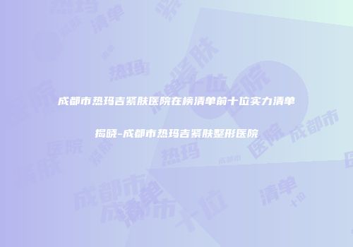 成都市热玛吉紧肤医院在榜清单前十位实力清单揭晓-成都市热玛吉紧肤整形医院