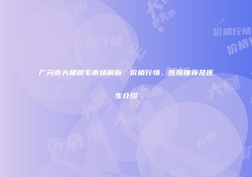 广元市大腿脱毛市场解析：价格行情、医院推荐及医生介绍