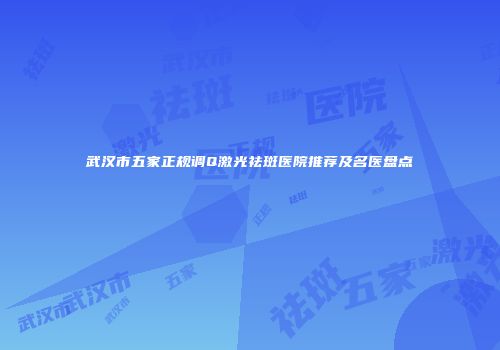 武汉市五家正规调Q激光祛斑医院推荐及名医盘点