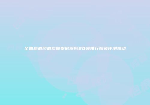 全国疤痕凹痕修复整形医院20强排行榜及评测揭晓