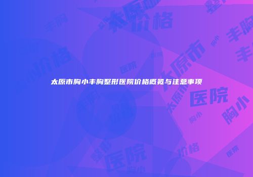 太原市胸小丰胸整形医院价格概览与注意事项