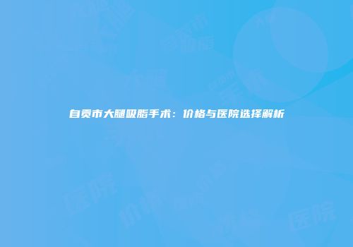 自贡市大腿吸脂手术：价格与医院选择解析