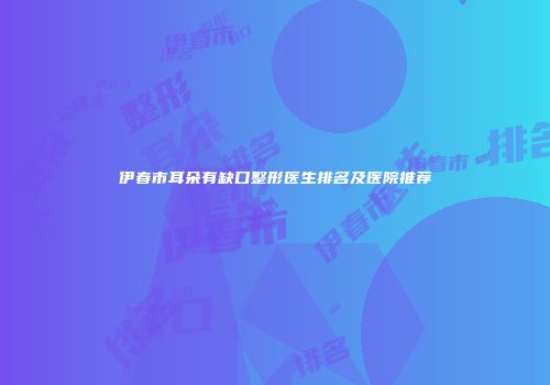 伊春市耳朵有缺口整形医生排名及医院推荐