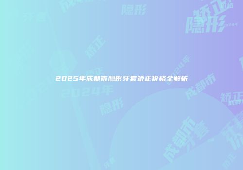 2025年成都市隐形牙套矫正价格全解析