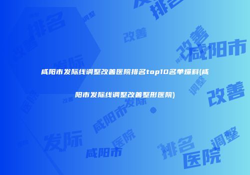 咸阳市发际线调整改善医院排名top10名单爆料(咸阳市发际线调整改善整形医院)