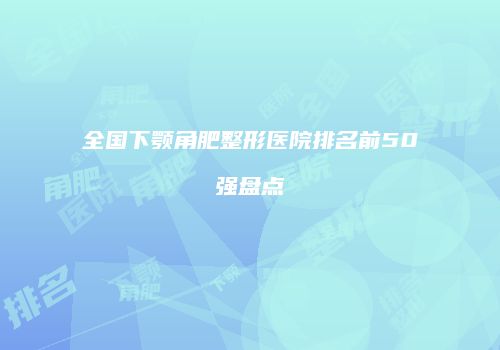 全国下颚角肥整形医院排名前50强盘点