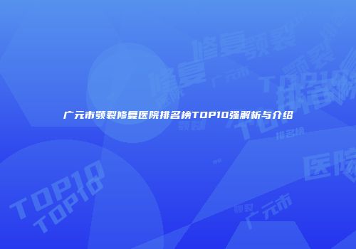 广元市颚裂修复医院排名榜TOP10强解析与介绍