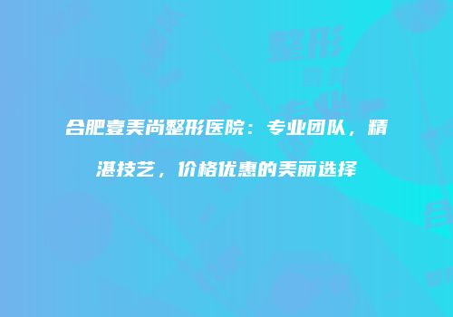 合肥壹美尚整形医院：专业团队，精湛技艺，价格优惠的美丽选择