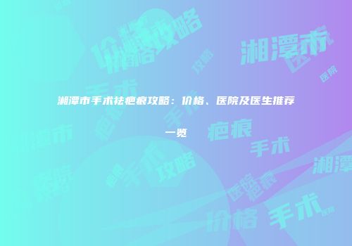 湘潭市手术祛疤痕攻略：价格、医院及医生推荐一览