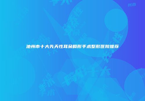 池州市十大先天性耳朵畸形手术整形医院推荐