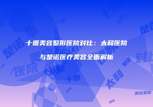 十堰美容整形医院对比：太和医院与楚诺医疗美容全面解析