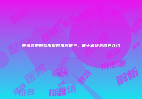潍坊肉泡眼整形医院排名前三、前十解析与特色介绍