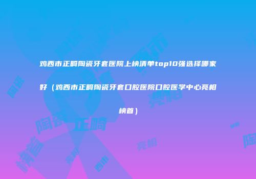 鸡西市正畸陶瓷牙套医院上榜清单top10强选择哪家好（鸡西市正畸陶瓷牙套口腔医院口腔医学中心亮相榜首）