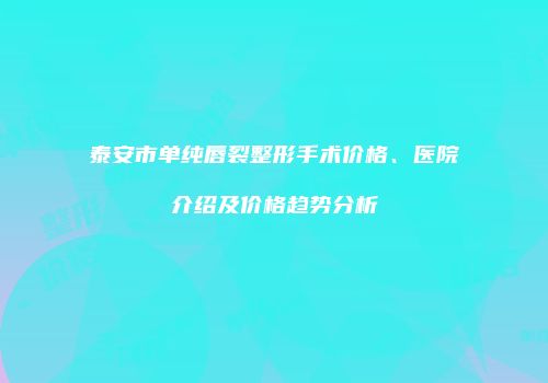 泰安市单纯唇裂整形手术价格、医院介绍及价格趋势分析