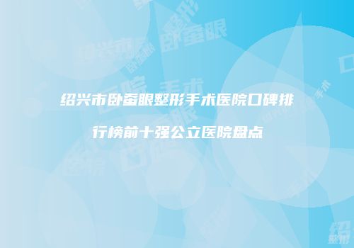 绍兴市卧蚕眼整形手术医院口碑排行榜前十强公立医院盘点