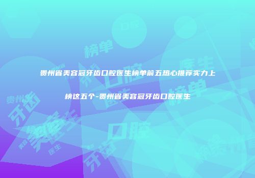 贵州省美容冠牙齿口腔医生榜单前五热心推荐实力上榜这五个-贵州省美容冠牙齿口腔医生