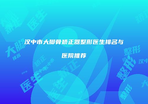 汉中市大脚骨矫正器整形医生排名与医院推荐