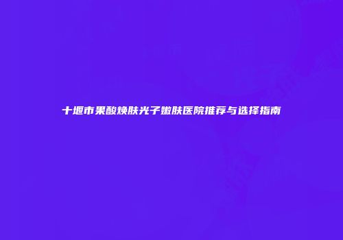 十堰市果酸焕肤光子嫩肤医院推荐与选择指南