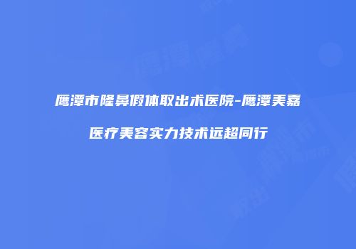 鹰潭市隆鼻假体取出术医院-鹰潭美嘉医疗美容实力技术远超同行