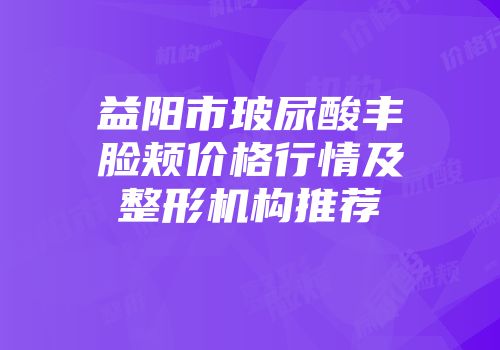 益阳市玻尿酸丰脸颊价格行情及整形机构推荐