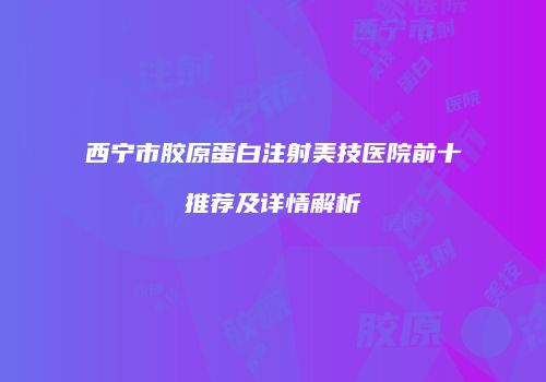 西宁市胶原蛋白注射美技医院前十推荐及详情解析