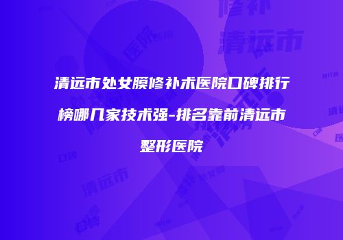 清远市处女膜修补术医院口碑排行榜哪几家技术强-排名靠前清远市整形医院