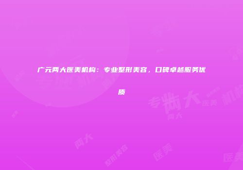 广元两大医美机构：专业整形美容，口碑卓越服务优质