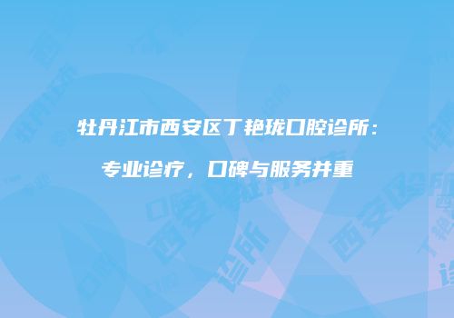 牡丹江市西安区丁艳珑口腔诊所：专业诊疗，口碑与服务并重