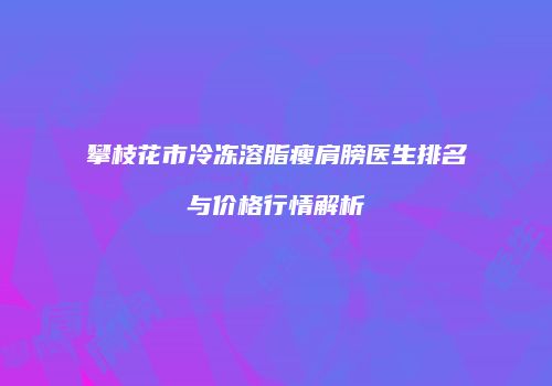 攀枝花市冷冻溶脂瘦肩膀医生排名与价格行情解析