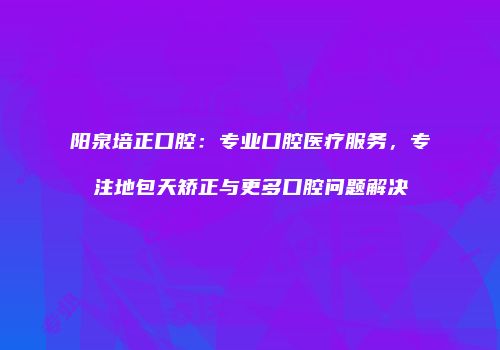 阳泉培正口腔：专业口腔医疗服务，专注地包天矫正与更多口腔问题解决