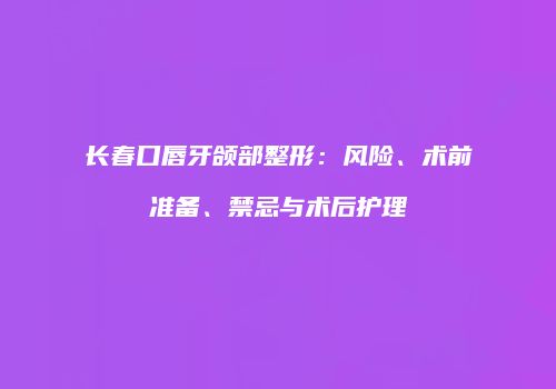长春口唇牙颌部整形：风险、术前准备、禁忌与术后护理