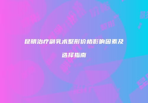 昆明治疗副乳术整形价格影响因素及选择指南