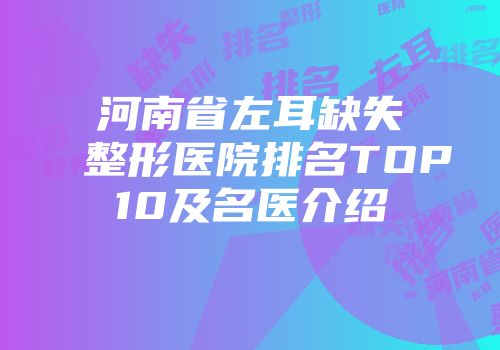 河南省左耳缺失整形医院排名TOP10及名医介绍
