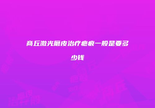 商丘激光磨皮治疗疤痕一般是要多少钱