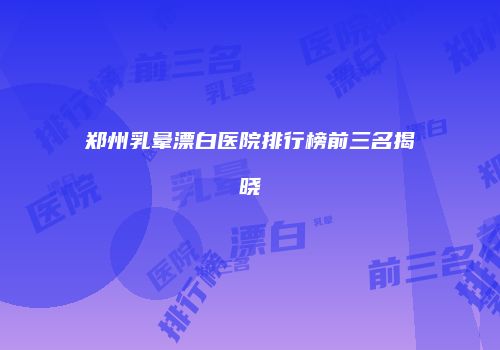 郑州乳晕漂白医院排行榜前三名揭晓