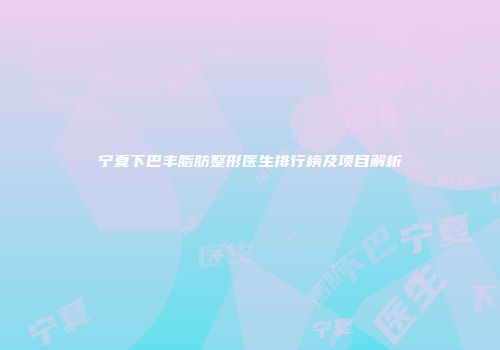 宁夏下巴丰脂肪整形医生排行榜及项目解析