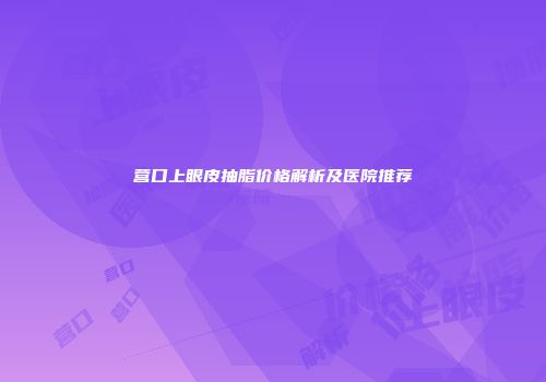 营口上眼皮抽脂价格解析及医院推荐