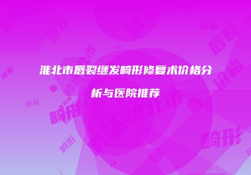 淮北市唇裂继发畸形修复术价格分析与医院推荐
